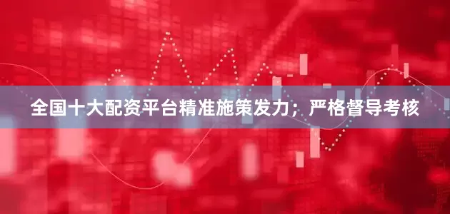 全国十大配资平台精准施策发力；严格督导考核