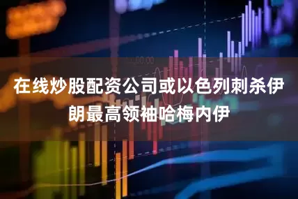 在线炒股配资公司或以色列刺杀伊朗最高领袖哈梅内伊
