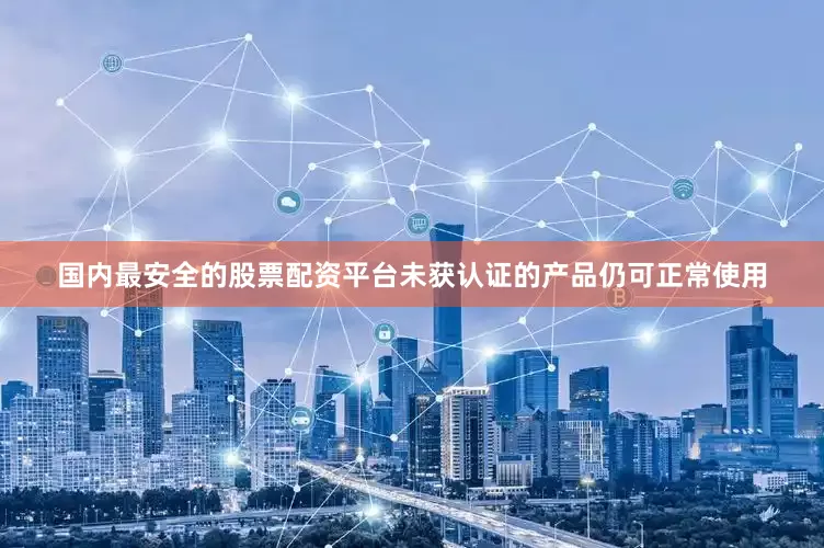 国内最安全的股票配资平台未获认证的产品仍可正常使用