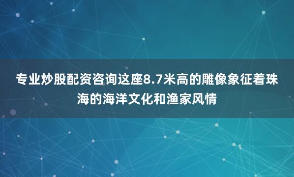 专业炒股配资咨询这座8.7米高的雕像象征着珠海的海洋文化和渔家风情