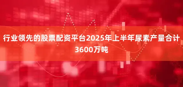 行业领先的股票配资平台2025年上半年尿素产量合计3600万吨