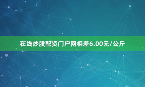 在线炒股配资门户网相差6.00元/公斤
