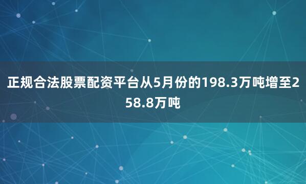 正规合法股票配资平台从5月份的198.3万吨增至258.8万吨