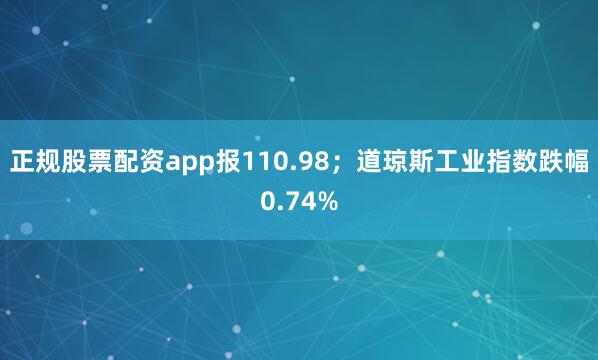 正规股票配资app报110.98；道琼斯工业指数跌幅0.74%