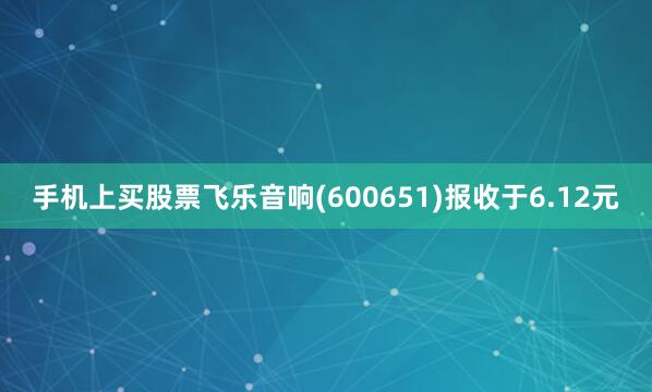手机上买股票飞乐音响(600651)报收于6.12元
