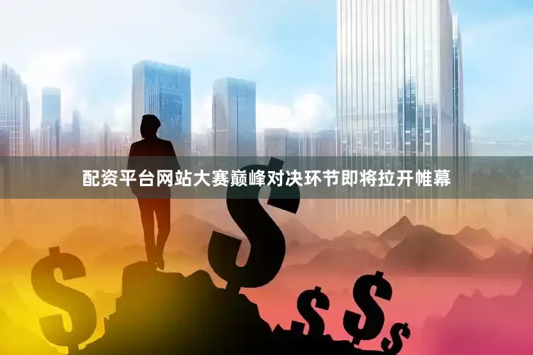 配资平台网站大赛巅峰对决环节即将拉开帷幕