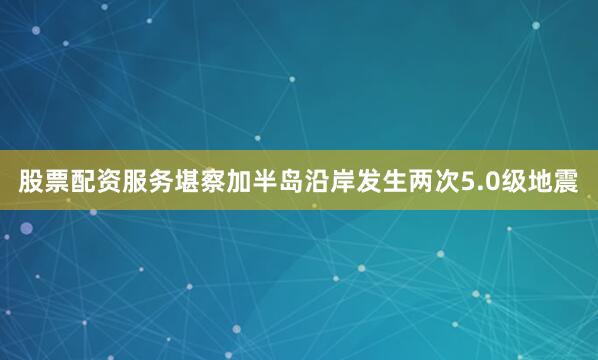 股票配资服务堪察加半岛沿岸发生两次5.0级地震