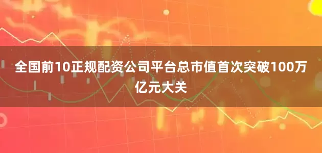 全国前10正规配资公司平台总市值首次突破100万亿元大关