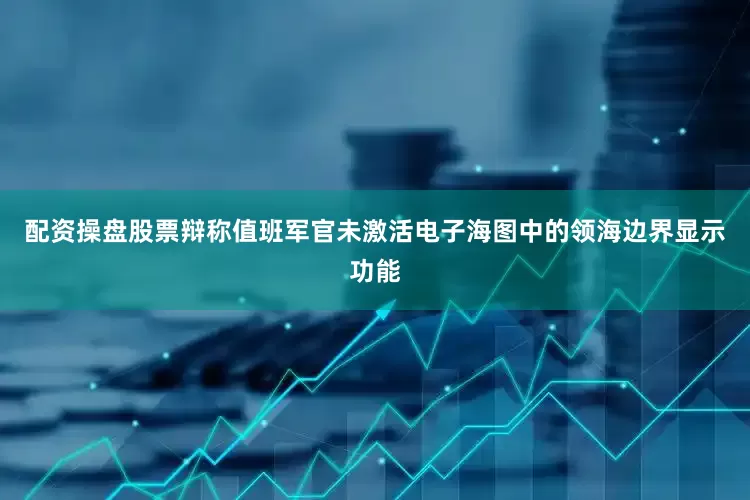配资操盘股票辩称值班军官未激活电子海图中的领海边界显示功能