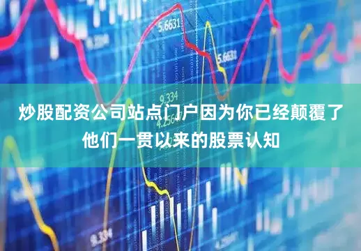 炒股配资公司站点门户因为你已经颠覆了他们一贯以来的股票认知
