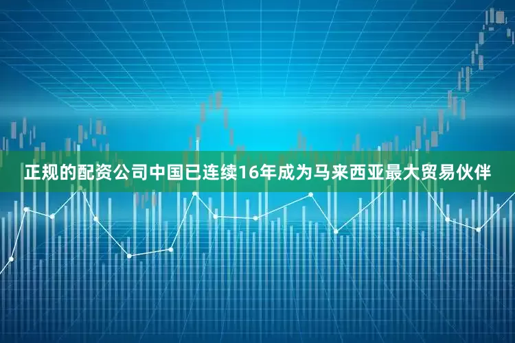 正规的配资公司　　中国已连续16年成为马来西亚最大贸易伙伴