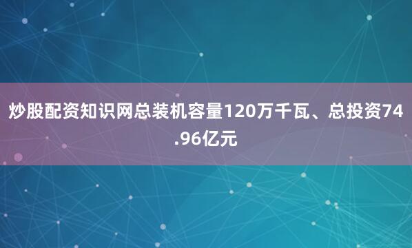 炒股配资知识网总装机容量120万千瓦、总投资74.96亿元